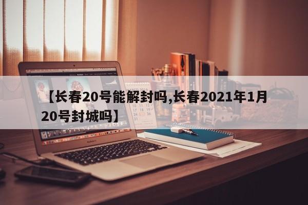 【长春20号能解封吗,长春2021年1月20号封城吗】