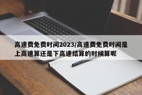 高速费免费时间2023/高速费免费时间是上高速算还是下高速结算的时候算呢