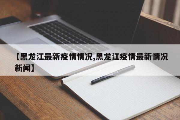 【黑龙江最新疫情情况,黑龙江疫情最新情况 新闻】