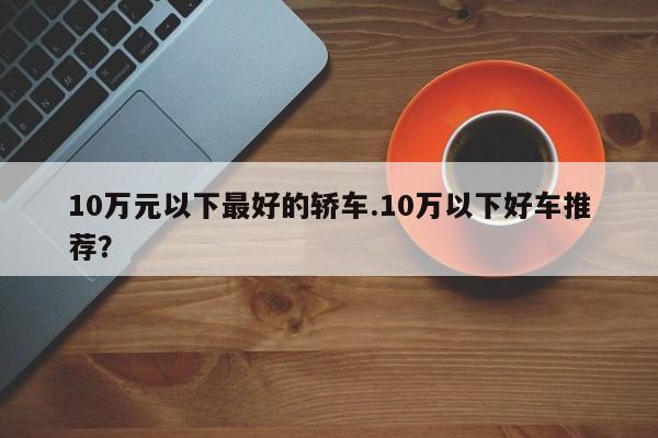 10万元以下最好的轿车.10万以下好车推荐?