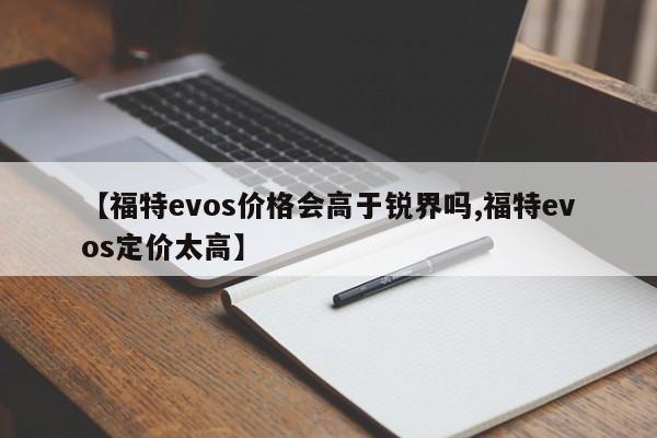 【福特evos价格会高于锐界吗,福特evos定价太高】