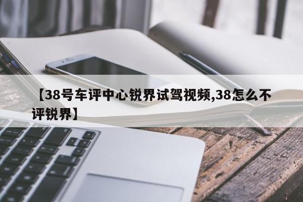 【38号车评中心锐界试驾视频,38怎么不评锐界】
