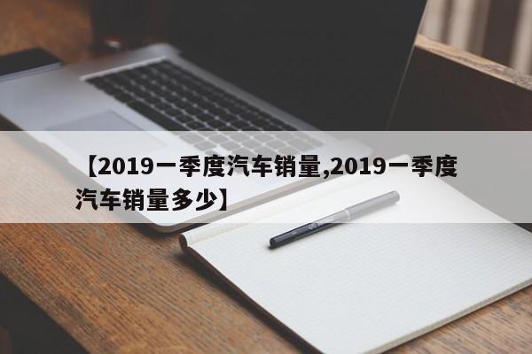 【2019一季度汽车销量,2019一季度汽车销量多少】