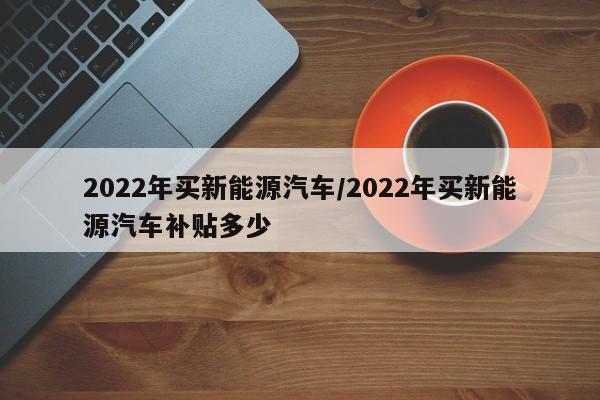 2022年买新能源汽车/2022年买新能源汽车补贴多少